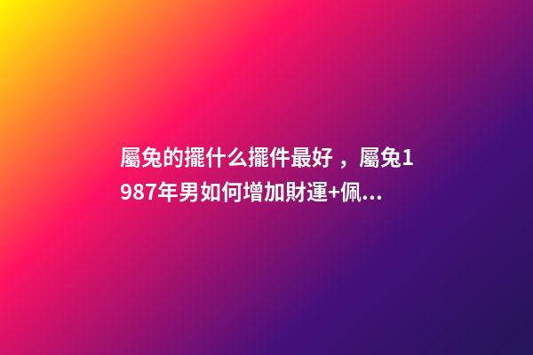 屬兔的擺什么擺件最好，屬兔1987年男如何增加財運+佩戴哪些飾物或者放 屬兔家里擺什么旺財-第1張-觀點-玄機派